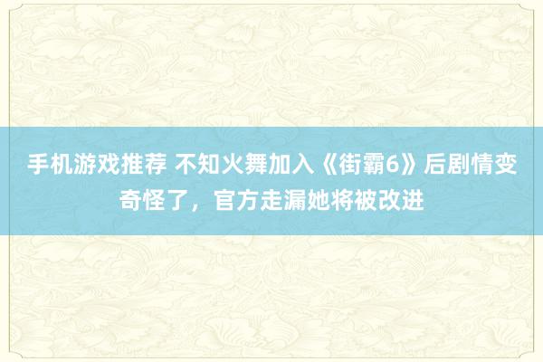 手机游戏推荐 不知火舞加入《街霸6》后剧情变奇怪了，官方走漏她将被改进