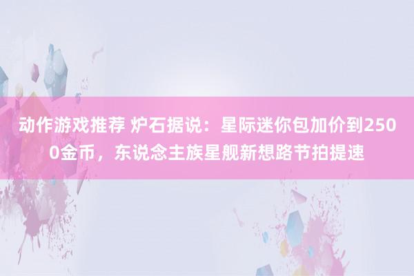 动作游戏推荐 炉石据说：星际迷你包加价到2500金币，东说念主族星舰新想路节拍提速