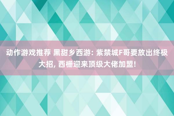 动作游戏推荐 黑甜乡西游: 紫禁城F哥要放出终极大招, 西栅迎来顶级大佬加盟!