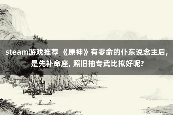 steam游戏推荐 《原神》有零命的仆东说念主后, 是先补命座, 照旧抽专武比拟好呢?