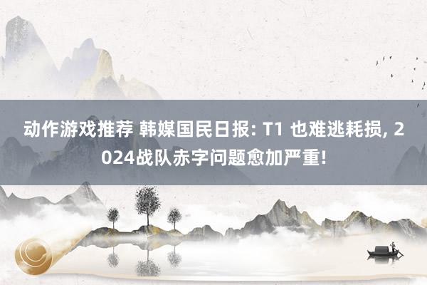 动作游戏推荐 韩媒国民日报: T1 也难逃耗损, 2024战队赤字问题愈加严重!