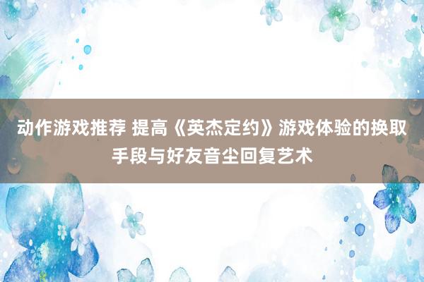 动作游戏推荐 提高《英杰定约》游戏体验的换取手段与好友音尘回复艺术