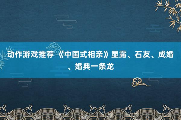 动作游戏推荐 《中国式相亲》显露、石友、成婚、婚典一条龙