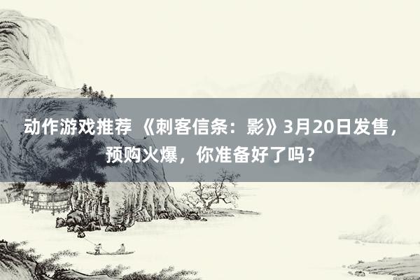 动作游戏推荐 《刺客信条：影》3月20日发售，预购火爆，你准备好了吗？