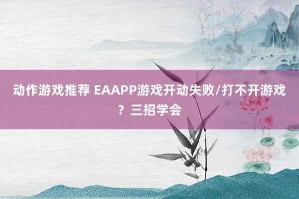 动作游戏推荐 EAAPP游戏开动失败/打不开游戏？三招学会