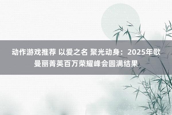 动作游戏推荐 以爱之名 聚光动身：2025年歌曼丽菁英百万荣耀峰会圆满结果