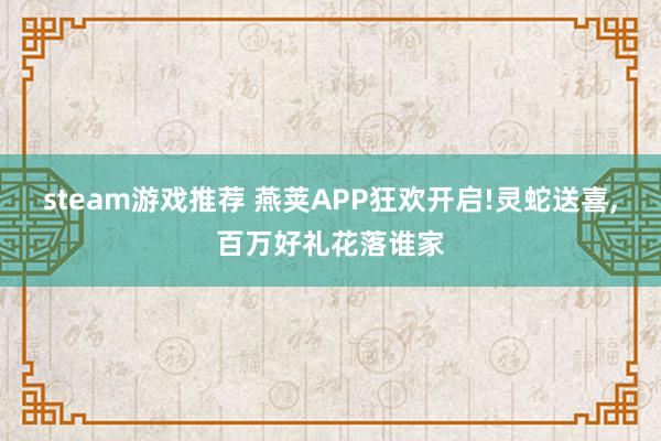 steam游戏推荐 燕荚APP狂欢开启!灵蛇送喜,百万好礼花落谁家