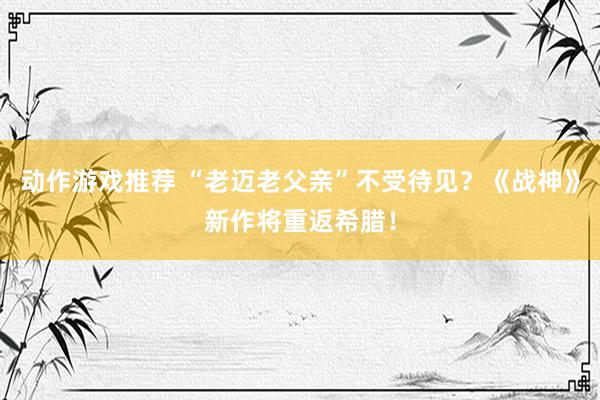 动作游戏推荐 “老迈老父亲”不受待见？《战神》新作将重返希腊！