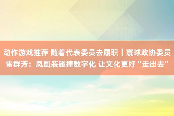 动作游戏推荐 随着代表委员去履职︱寰球政协委员雷群芳：凤凰装碰撞数字化 让文化更好“走出去”