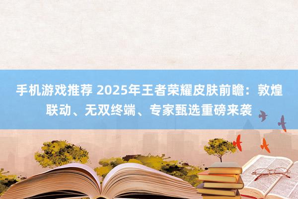 手机游戏推荐 2025年王者荣耀皮肤前瞻：敦煌联动、无双终端、专家甄选重磅来袭