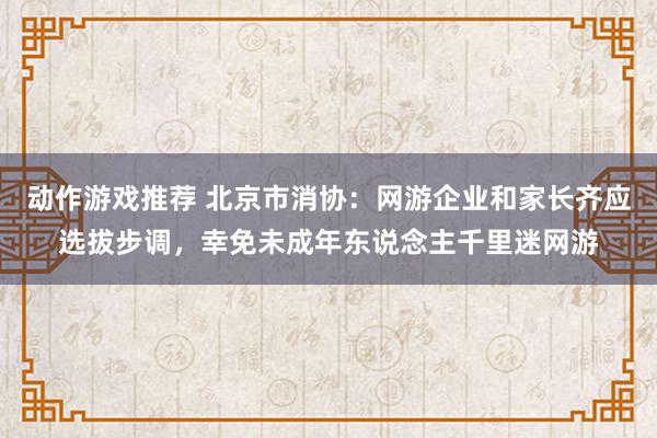 动作游戏推荐 北京市消协：网游企业和家长齐应选拔步调，幸免未成年东说念主千里迷网游