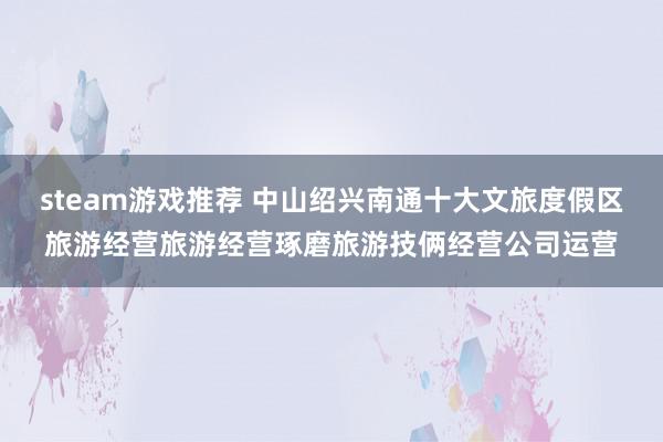 steam游戏推荐 中山绍兴南通十大文旅度假区旅游经营旅游经营琢磨旅游技俩经营公司运营