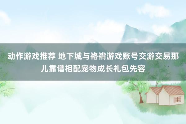 动作游戏推荐 地下城与袼褙游戏账号交游交易那儿靠谱相配宠物成长礼包先容